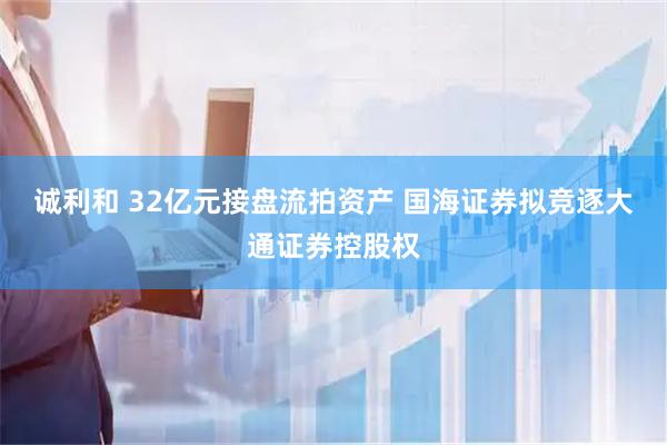 诚利和 32亿元接盘流拍资产 国海证券拟竞逐大通证券控股权