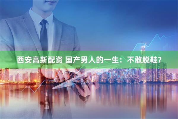 西安高新配资 国产男人的一生：不敢脱鞋？